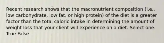 Recent research shows that the macronutrient composition (i.e., low carbohydrate, low fat, or high protein) of the diet is a greater factor than the total caloric intake in determining the amount of weight loss that your client will experience on a diet. Select one: True False