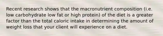 Recent research shows that the macronutrient composition (i.e. low carbohydrate low fat or high protein) of the diet is a greater factor than the total caloric intake in determining the amount of weight loss that your client will experience on a diet.