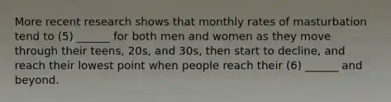 More recent research shows that monthly rates of masturbation tend to (5) ______ for both men and women as they move through their teens, 20s, and 30s, then start to decline, and reach their lowest point when people reach their (6) ______ and beyond.