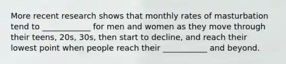 More recent research shows that monthly rates of masturbation tend to ____________ for men and women as they move through their teens, 20s, 30s, then start to decline, and reach their lowest point when people reach their ___________ and beyond.