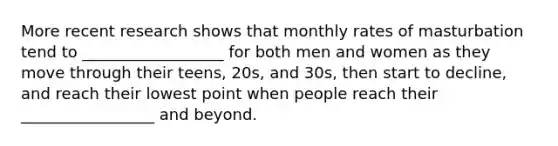 More recent research shows that monthly rates of masturbation tend to __________________ for both men and women as they move through their teens, 20s, and 30s, then start to decline, and reach their lowest point when people reach their _________________ and beyond.