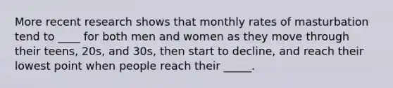 More recent research shows that monthly rates of masturbation tend to ____ for both men and women as they move through their teens, 20s, and 30s, then start to decline, and reach their lowest point when people reach their _____.