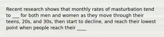 Recent research shows that monthly rates of masturbation tend to ___ for both men and women as they move through their teens, 20s, and 30s, then start to decline, and reach their lowest point when people reach their ____