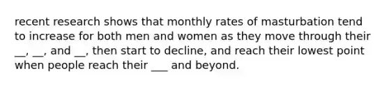 recent research shows that monthly rates of masturbation tend to increase for both men and women as they move through their __, __, and __, then start to decline, and reach their lowest point when people reach their ___ and beyond.