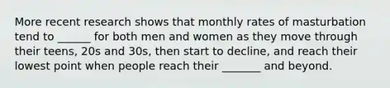 More recent research shows that monthly rates of masturbation tend to ______ for both men and women as they move through their teens, 20s and 30s, then start to decline, and reach their lowest point when people reach their _______ and beyond.