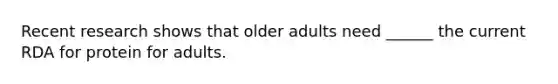 Recent research shows that older adults need ______ the current RDA for protein for adults.