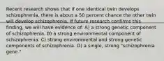 Recent research shows that if one identical twin develops schizophrenia, there is about a 50 percent chance the other twin will develop schizophrenia. If future research confirms this finding, we will have evidence of: A) a strong genetic component of schizophrenia. B) a strong environmental component of schizophrenia. C) strong environmental and strong genetic components of schizophrenia. D) a single, strong "schizophrenia gene."