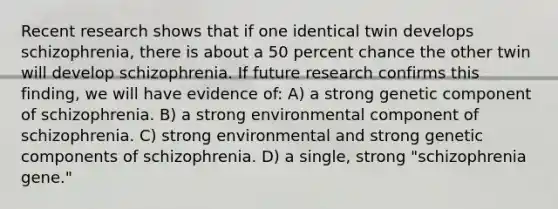 Recent research shows that if one identical twin develops schizophrenia, there is about a 50 percent chance the other twin will develop schizophrenia. If future research confirms this finding, we will have evidence of: A) a strong genetic component of schizophrenia. B) a strong environmental component of schizophrenia. C) strong environmental and strong genetic components of schizophrenia. D) a single, strong "schizophrenia gene."