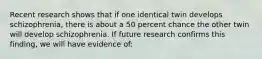 Recent research shows that if one identical twin develops schizophrenia, there is about a 50 percent chance the other twin will develop schizophrenia. If future research confirms this finding, we will have evidence of: