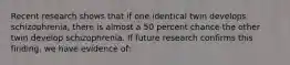 Recent research shows that if one identical twin develops schizophrenia, there is almost a 50 percent chance the other twin develop schizophrenia. If future research confirms this finding, we have evidence of: