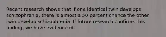 Recent research shows that if one identical twin develops schizophrenia, there is almost a 50 percent chance the other twin develop schizophrenia. If future research confirms this finding, we have evidence of: