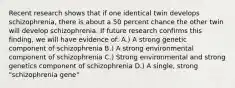 Recent research shows that if one identical twin develops schizophrenia, there is about a 50 percent chance the other twin will develop schizophrenia. If future research confirms this finding, we will have evidence of: A.) A strong genetic component of schizophrenia B.) A strong environmental component of schizophrenia C.) Strong environmental and strong genetics component of schizophrenia D.) A single, strong "schizophrenia gene"