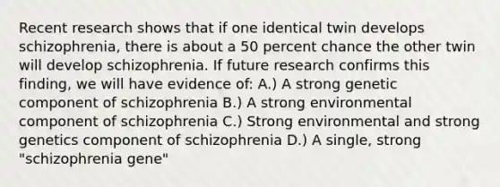 Recent research shows that if one identical twin develops schizophrenia, there is about a 50 percent chance the other twin will develop schizophrenia. If future research confirms this finding, we will have evidence of: A.) A strong genetic component of schizophrenia B.) A strong environmental component of schizophrenia C.) Strong environmental and strong genetics component of schizophrenia D.) A single, strong "schizophrenia gene"