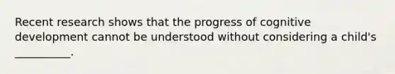 Recent research shows that the progress of cognitive development cannot be understood without considering a child's __________.