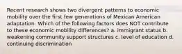 Recent research shows two divergent patterns to economic mobility over the first few generations of Mexican American adaptation. Which of the following factors does NOT contribute to these economic mobility differences? a. immigrant status b. weakening community support structures c. level of education d. continuing discrimination