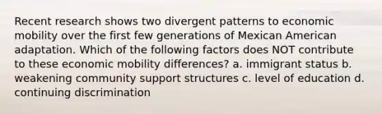 Recent research shows two divergent patterns to economic mobility over the first few generations of Mexican American adaptation. Which of the following factors does NOT contribute to these economic mobility differences? a. immigrant status b. weakening community support structures c. level of education d. continuing discrimination