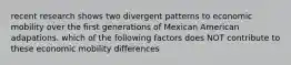 recent research shows two divergent patterns to economic mobility over the first generations of Mexican American adapations. which of the following factors does NOT contribute to these economic mobility differences