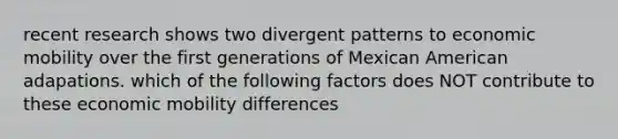 recent research shows two divergent patterns to economic mobility over the first generations of Mexican American adapations. which of the following factors does NOT contribute to these economic mobility differences