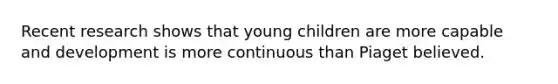 Recent research shows that young children are more capable and development is more continuous than Piaget believed.