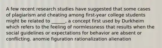 A few recent research studies have suggested that some cases of plagiarism and cheating among first-year college students might be related to ______, a concept first used by Durkheim which refers to the feeling of normlessness that results when the social guidelines or expectations for behavior are absent or conflicting. anomie figuration rationalization alienation