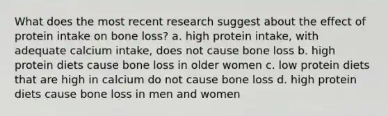 What does the most recent research suggest about the effect of protein intake on bone loss? a. high protein intake, with adequate calcium intake, does not cause bone loss b. high protein diets cause bone loss in older women c. low protein diets that are high in calcium do not cause bone loss d. high protein diets cause bone loss in men and women