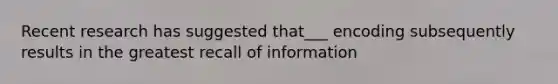 Recent research has suggested that___ encoding subsequently results in the greatest recall of information