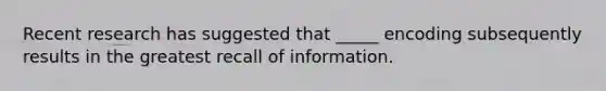 Recent research has suggested that _____ encoding subsequently results in the greatest recall of information.