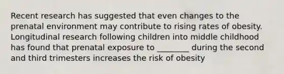 Recent research has suggested that even changes to the prenatal environment may contribute to rising rates of obesity. Longitudinal research following children into middle childhood has found that prenatal exposure to ________ during the second and third trimesters increases the risk of obesity