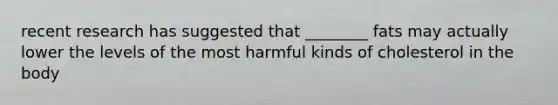 recent research has suggested that ________ fats may actually lower the levels of the most harmful kinds of cholesterol in the body