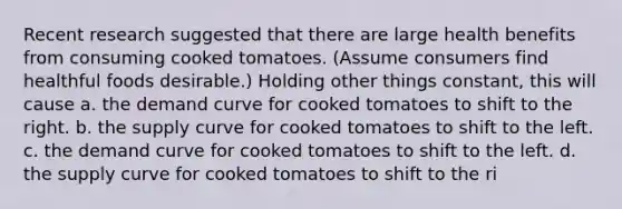 Recent research suggested that there are large health benefits from consuming cooked tomatoes. (Assume consumers find healthful foods desirable.) Holding other things constant, this will cause a. the demand curve for cooked tomatoes to shift to the right. b. the supply curve for cooked tomatoes to shift to the left. c. the demand curve for cooked tomatoes to shift to the left. d. the supply curve for cooked tomatoes to shift to the ri