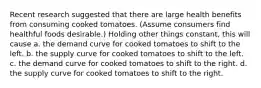 Recent research suggested that there are large health benefits from consuming cooked tomatoes. (Assume consumers find healthful foods desirable.) Holding other things constant, this will cause a. the demand curve for cooked tomatoes to shift to the left. b. the supply curve for cooked tomatoes to shift to the left. c. the demand curve for cooked tomatoes to shift to the right. d. the supply curve for cooked tomatoes to shift to the right.