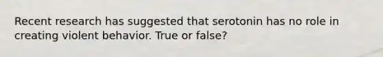 Recent research has suggested that serotonin has no role in creating violent behavior. True or false?