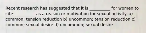 Recent research has suggested that it is __________ for women to cite __________ as a reason or motivation for sexual activity. a) common; tension reduction b) uncommon; tension reduction c) common; sexual desire d) uncommon; sexual desire