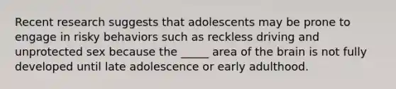 Recent research suggests that adolescents may be prone to engage in risky behaviors such as reckless driving and unprotected sex because the _____ area of the brain is not fully developed until late adolescence or early adulthood.