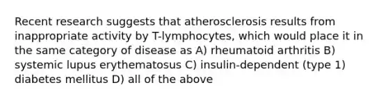 Recent research suggests that atherosclerosis results from inappropriate activity by T-lymphocytes, which would place it in the same category of disease as A) rheumatoid arthritis B) systemic lupus erythematosus C) insulin-dependent (type 1) diabetes mellitus D) all of the above