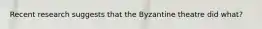 Recent research suggests that the Byzantine theatre did what?