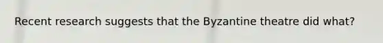 Recent research suggests that the Byzantine theatre did what?