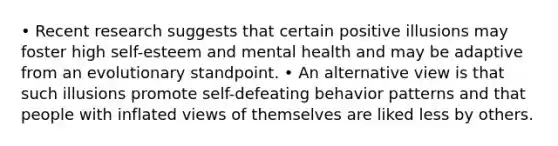 • Recent research suggests that certain positive illusions may foster high self-esteem and mental health and may be adaptive from an evolutionary standpoint. • An alternative view is that such illusions promote self-defeating behavior patterns and that people with inflated views of themselves are liked less by others.