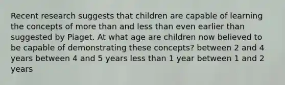 Recent research suggests that children are capable of learning the concepts of more than and less than even earlier than suggested by Piaget. At what age are children now believed to be capable of demonstrating these concepts? between 2 and 4 years between 4 and 5 years less than 1 year between 1 and 2 years