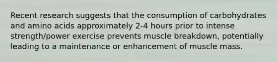 Recent research suggests that the consumption of carbohydrates and amino acids approximately 2-4 hours prior to intense strength/power exercise prevents muscle breakdown, potentially leading to a maintenance or enhancement of muscle mass.