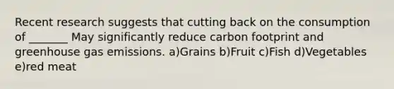 Recent research suggests that cutting back on the consumption of _______ May significantly reduce carbon footprint and greenhouse gas emissions. a)Grains b)Fruit c)Fish d)Vegetables e)red meat