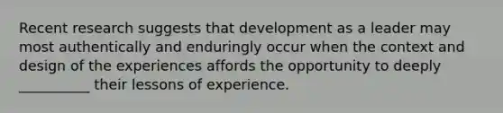 Recent research suggests that development as a leader may most authentically and enduringly occur when the context and design of the experiences affords the opportunity to deeply __________ their lessons of experience.