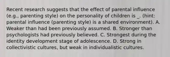 Recent research suggests that the effect of parental influence (e.g., parenting style) on the personality of children is _. (hint: parental influence (parenting style) is a shared environment). A. Weaker than had been previously assumed. B. Stronger than psychologists had previously believed. C. Strongest during the identity development stage of adolescence. D. Strong in collectivistic cultures, but weak in individualistic cultures.