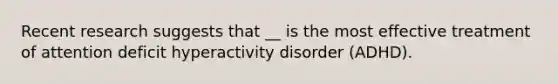 Recent research suggests that __ is the most effective treatment of attention deficit hyperactivity disorder (ADHD).