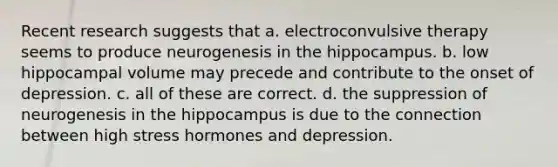 Recent research suggests that a. electroconvulsive therapy seems to produce neurogenesis in the hippocampus. b. low hippocampal volume may precede and contribute to the onset of depression. c. all of these are correct. d. the suppression of neurogenesis in the hippocampus is due to the connection between high stress hormones and depression.