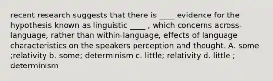 recent research suggests that there is ____ evidence for the hypothesis known as linguistic ____ , which concerns across-language, rather than within-language, effects of language characteristics on the speakers perception and thought. A. some ;relativity b. some; determinism c. little; relativity d. little ; determinism