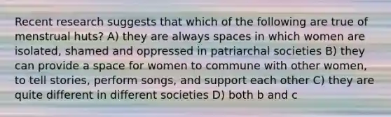 Recent research suggests that which of the following are true of menstrual huts? A) they are always spaces in which women are isolated, shamed and oppressed in patriarchal societies B) they can provide a space for women to commune with other women, to tell stories, perform songs, and support each other C) they are quite different in different societies D) both b and c