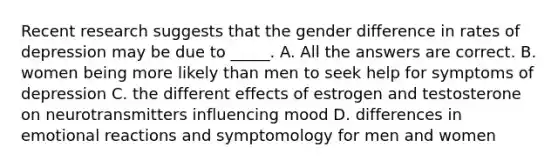 Recent research suggests that the gender difference in rates of depression may be due to _____. A. All the answers are correct. B. women being more likely than men to seek help for symptoms of depression C. the different effects of estrogen and testosterone on neurotransmitters influencing mood D. differences in emotional reactions and symptomology for men and women