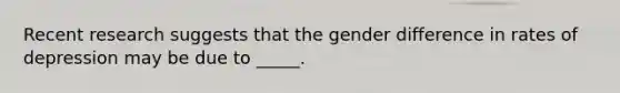 Recent research suggests that the gender difference in rates of depression may be due to _____.