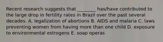 Recent research suggests that ________ has/have contributed to the large drop in fertility rates in Brazil over the past several decades. A. legalization of abortions B. AIDS and malaria C. laws preventing women from having more than one child D. exposure to environmental estrogens E. soap operas